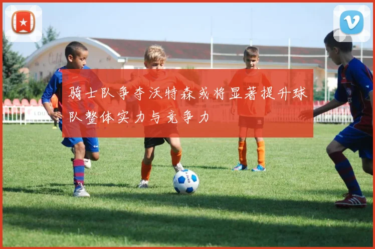 骑士队争夺沃特森或将显著提升球队整体实力与竞争力