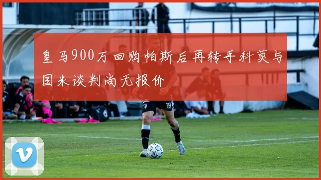 皇马900万回购帕斯后再转手科莫与国米谈判尚无报价
