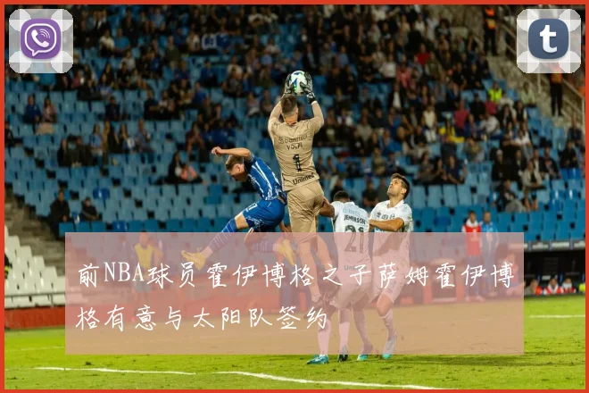 前NBA球员霍伊博格之子萨姆霍伊博格有意与太阳队签约