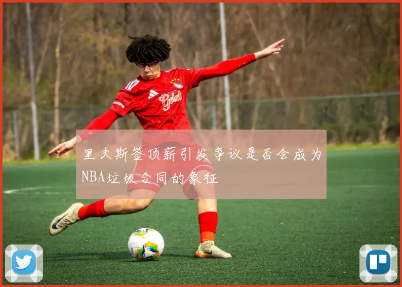 里夫斯签顶薪引发争议是否会成为NBA垃圾合同的象征