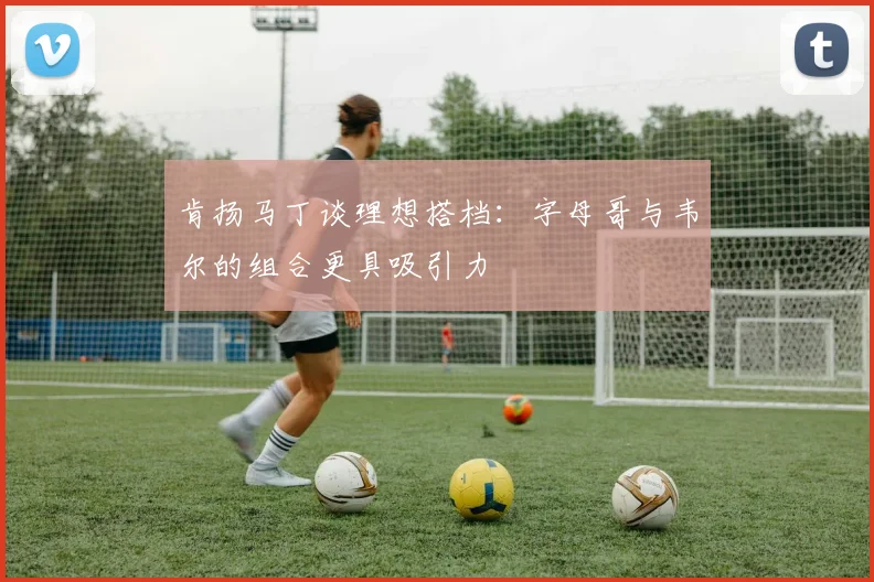 肯扬马丁谈理想搭档：字母哥与韦尔的组合更具吸引力