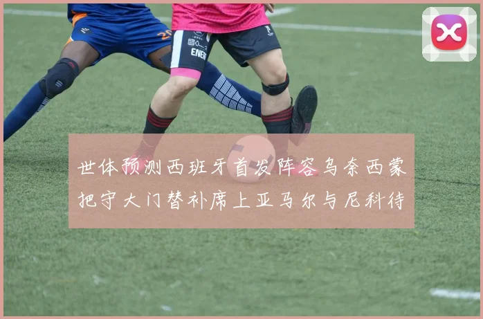 世体预测西班牙首发阵容乌奈西蒙把守大门替补席上亚马尔与尼科待命