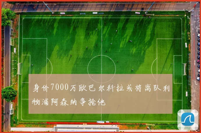 身价7000万欧巴尔科拉或将离队利物浦阿森纳争抢他
