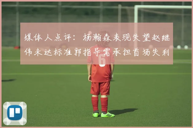 媒体人点评：杨瀚森表现失望赵继伟未达标准郭指导需承担首场失利责任