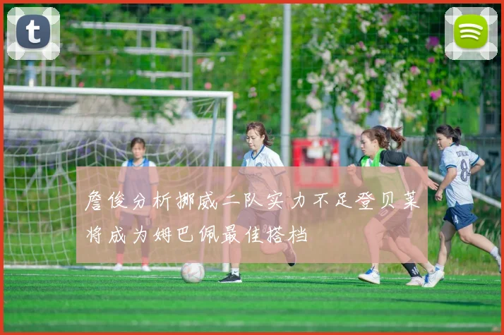 詹俊分析挪威二队实力不足登贝莱将成为姆巴佩最佳搭档