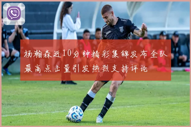 杨瀚森近10分钟精彩集锦发布全队最高点击量引发热烈支持评论