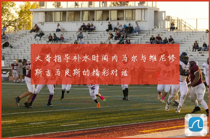 大哥指导补水时间内马尔与维尼修斯吉马良斯的精彩对话