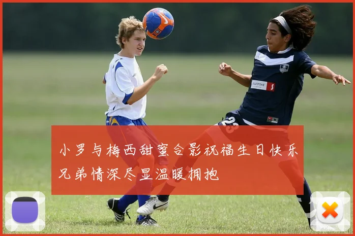 小罗与梅西甜蜜合影祝福生日快乐兄弟情深尽显温暖拥抱