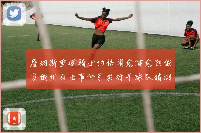詹姆斯重返骑士的传闻愈演愈烈俄亥俄州目击事件引发对手球队猜测